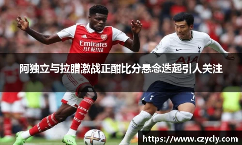 阿独立与拉腊激战正酣比分悬念迭起引人关注