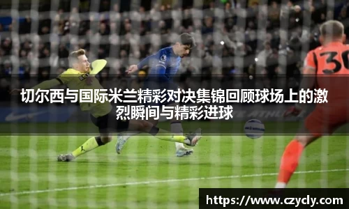 切尔西与国际米兰精彩对决集锦回顾球场上的激烈瞬间与精彩进球